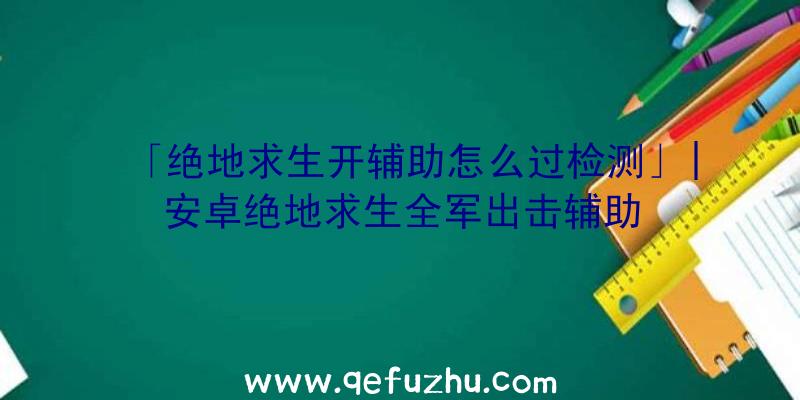 「绝地求生开辅助怎么过检测」|安卓绝地求生全军出击辅助